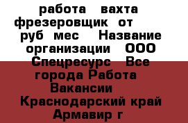 работа . вахта. фрезеровщик. от 50 000 руб./мес. › Название организации ­ ООО Спецресурс - Все города Работа » Вакансии   . Краснодарский край,Армавир г.